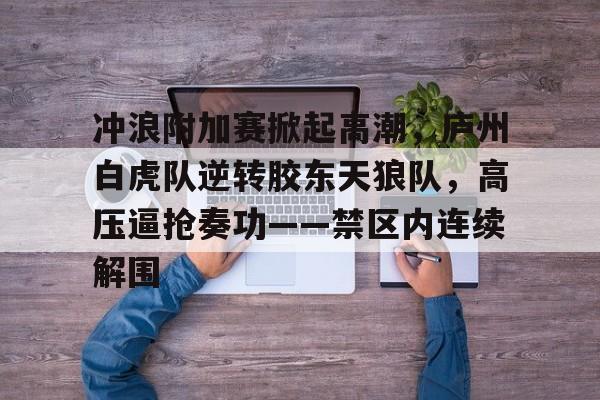 冲浪附加赛掀起高潮，庐州白虎队逆转胶东天狼队，高压逼抢奏功——禁区内连续解围(2024全国青少年冲浪锦标赛)